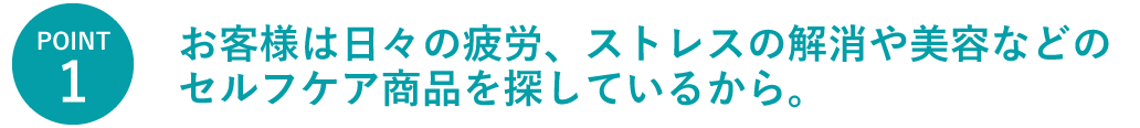 お客様は日々の疲労、ストレスの解消や美容などのセルフケア商品を探しているから。